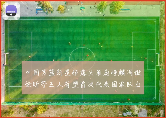 中国男篮新星崭露头角庞峥麟冯傲徐昕等五人有望首次代表国家队出战