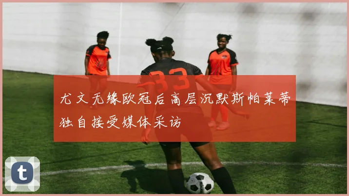 尤文无缘欧冠后高层沉默斯帕莱蒂独自接受媒体采访