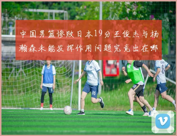 中国男篮惨败日本19分王俊杰与杨瀚森未能发挥作用问题究竟出在哪儿