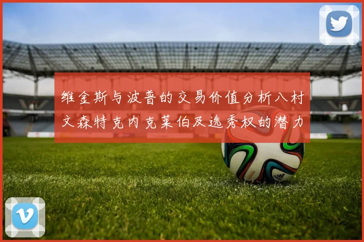 维金斯与波普的交易价值分析八村文森特克内克莱伯及选秀权的潜力探讨