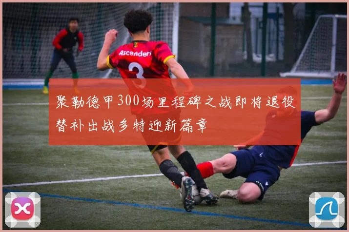 聚勒德甲300场里程碑之战即将退役替补出战多特迎新篇章
