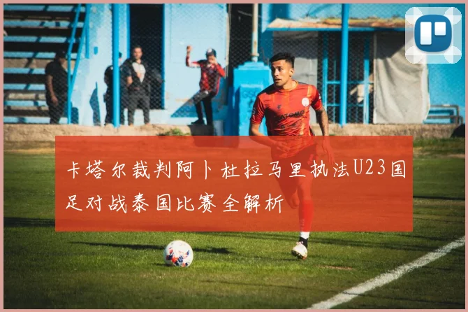 卡塔尔裁判阿卜杜拉马里执法U23国足对战泰国比赛全解析