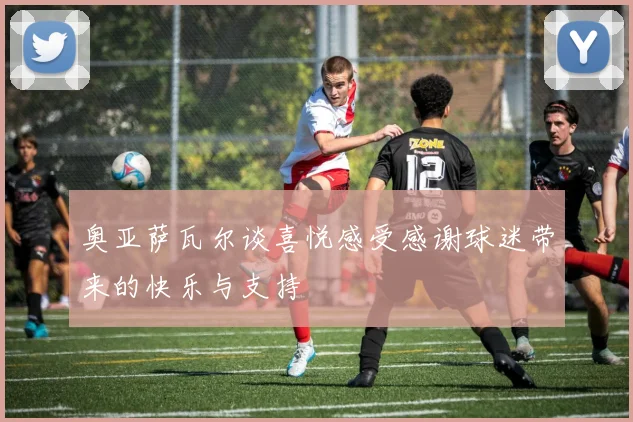 奥亚萨瓦尔谈喜悦感受感谢球迷带来的快乐与支持