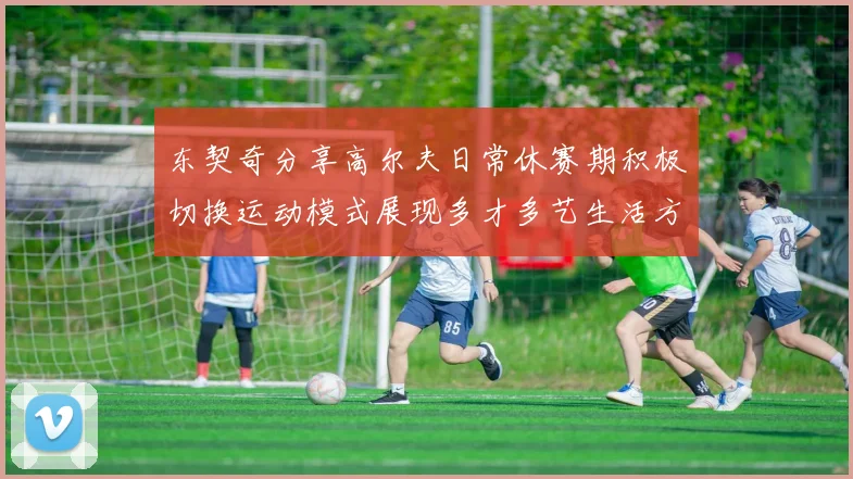 东契奇分享高尔夫日常休赛期积极切换运动模式展现多才多艺生活方式