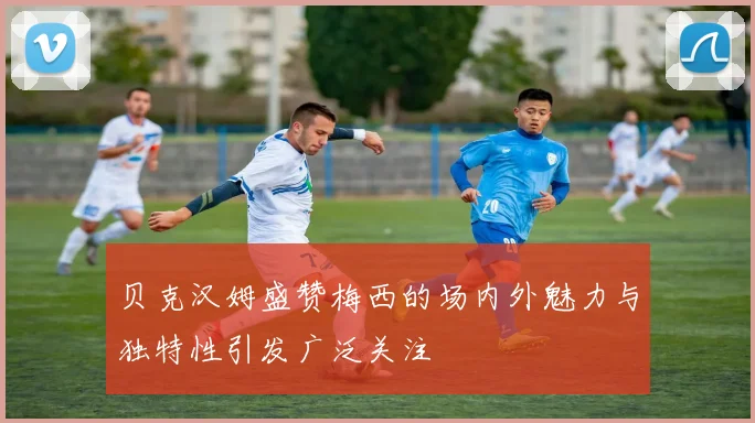 贝克汉姆盛赞梅西的场内外魅力与独特性引发广泛关注