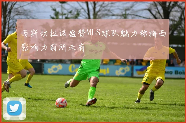 马斯切拉诺盛赞MLS球队魅力称梅西影响力前所未有