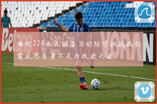 面对224米文班亚马的防守挑战我们需反思自身不足与改进之道