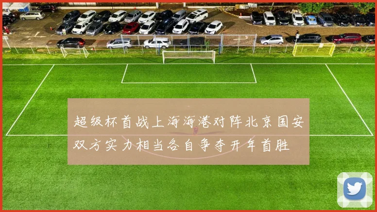 超级杯首战上海海港对阵北京国安双方实力相当各自争夺开年首胜