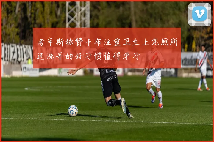 考辛斯称赞卡布注重卫生上完厕所还洗手的好习惯值得学习