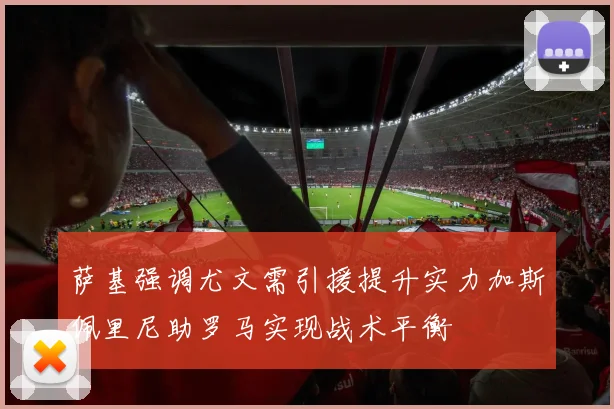 萨基强调尤文需引援提升实力加斯佩里尼助罗马实现战术平衡