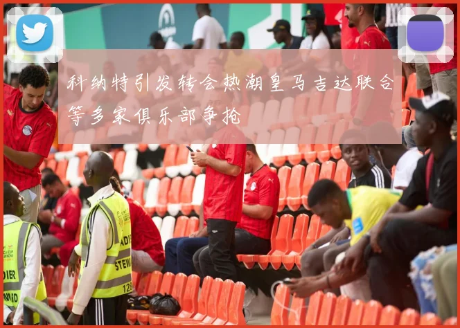 科纳特引发转会热潮皇马吉达联合等多家俱乐部争抢