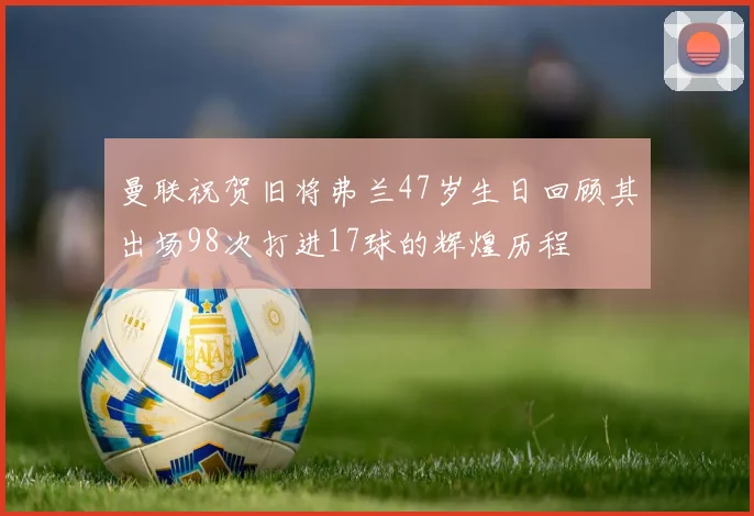 曼联祝贺旧将弗兰47岁生日回顾其出场98次打进17球的辉煌历程