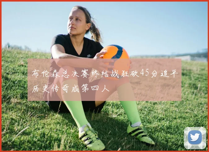 布伦森总决赛终结战狂砍45分追平历史传奇成第四人