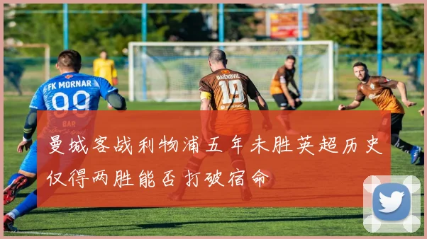 曼城客战利物浦五年未胜英超历史仅得两胜能否打破宿命